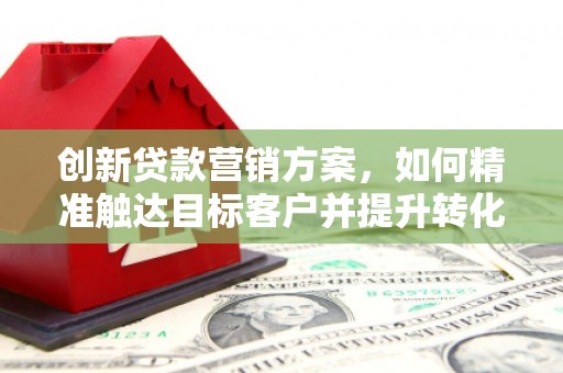 琼结创新贷款营销方案，如何精准触达目标客户并提升转化率